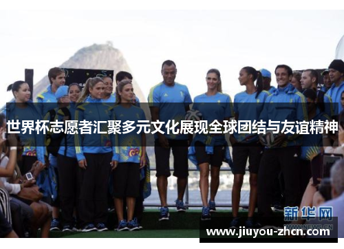 世界杯志愿者汇聚多元文化展现全球团结与友谊精神