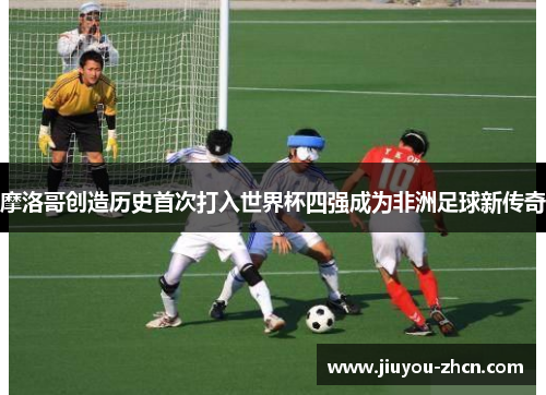 摩洛哥创造历史首次打入世界杯四强成为非洲足球新传奇