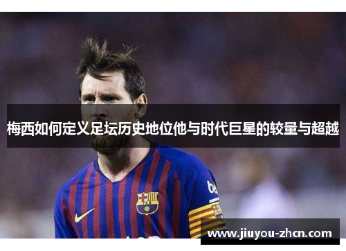 梅西如何定义足坛历史地位他与时代巨星的较量与超越
