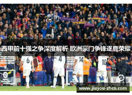西甲前十强之争深度解析 欧洲豪门争锋逐鹿荣耀
