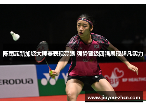 陈雨菲新加坡大师赛表现亮眼 强势晋级四强展现超凡实力